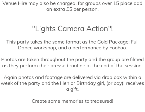 Venue Hire may also be charged, for groups over 15 place add an extra £5 per person. "Lights Camera Action"! This party takes the same format as the Gold Package: Full Dance workshop, and a performance by FooFoo. Photos are taken throughout the party and the group are filmed as they perform their dressed routine at the end of the session. Again photos and footage are delivered via drop box within a week of the party and the Hen or Birthday girl, (or boy)! receives a gift. Create some memories to treasured!