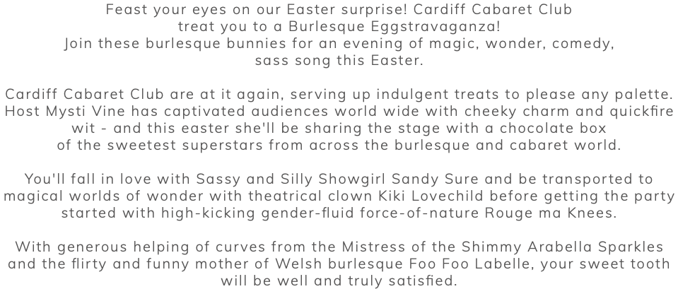 Feast your eyes on our Easter surprise! Cardiff Cabaret Club treat you to a Burlesque Eggstravaganza! Join these burlesque bunnies for an evening of magic, wonder, comedy, sass song this Easter. Cardiff Cabaret Club are at it again, serving up indulgent treats to please any palette. Host Mysti Vine has captivated audiences world wide with cheeky charm and quickfire wit - and this easter she'll be sharing the stage with a chocolate box of the sweetest superstars from across the burlesque and cabaret world. You'll fall in love with Sassy and Silly Showgirl Sandy Sure and be transported to magical worlds of wonder with theatrical clown Kiki Lovechild before getting the party started with high-kicking gender-fluid force-of-nature Rouge ma Knees. With generous helping of curves from the Mistress of the Shimmy Arabella Sparkles and the flirty and funny mother of Welsh burlesque Foo Foo Labelle, your sweet tooth will be well and truly satisfied. 